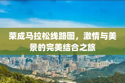 荣成马拉松线路图，激情与美景的完美结合之旅