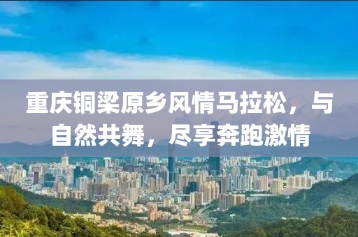 重庆铜梁原乡风情马拉松，与自然共舞，尽享奔跑激情