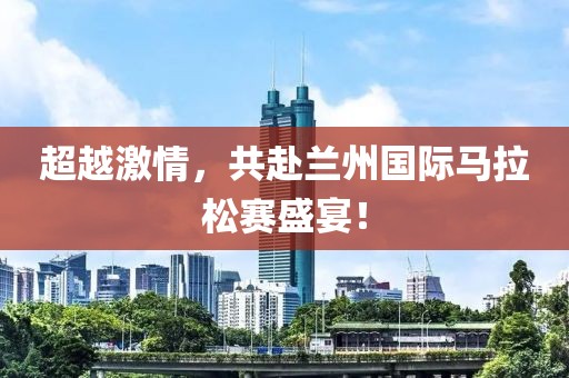 超越激情，共赴兰州国际马拉松赛盛宴！
