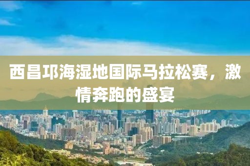 西昌邛海湿地国际马拉松赛，激情奔跑的盛宴