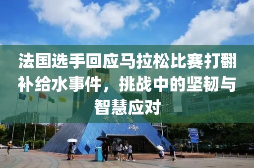 法国选手回应马拉松比赛打翻补给水事件，挑战中的坚韧与智慧应对