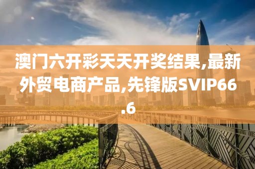 澳门六开彩天天开奖结果,最新外贸电商产品,先锋版SVIP66.6