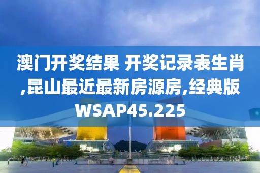 澳门开奖结果 开奖记录表生肖,昆山最近最新房源房,经典版WSAP45.225