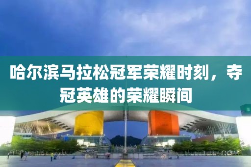 哈尔滨马拉松冠军荣耀时刻，夺冠英雄的荣耀瞬间