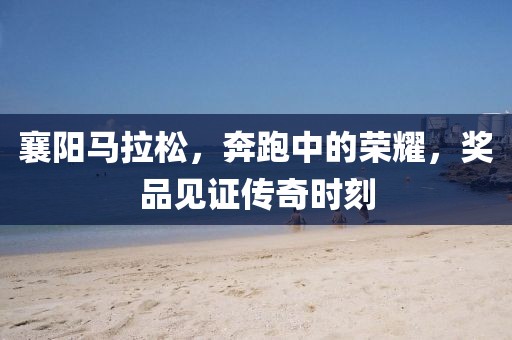 襄阳马拉松，奔跑中的荣耀，奖品见证传奇时刻
