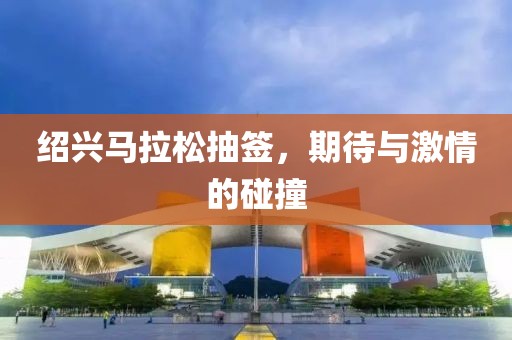 绍兴马拉松抽签，期待与激情的碰撞