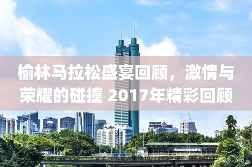 榆林马拉松盛宴回顾，激情与荣耀的碰撞 2017年精彩回顾
