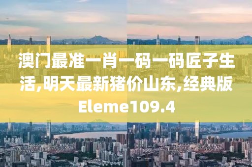 澳门最准一肖一码一码匠子生活,明天最新猪价山东,经典版Eleme109.4