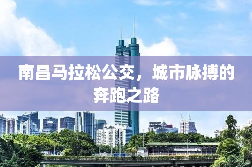 南昌马拉松公交，城市脉搏的奔跑之路