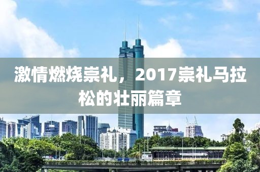 激情燃烧崇礼，2017崇礼马拉松的壮丽篇章