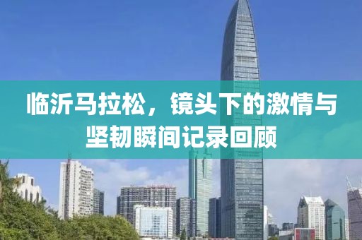 临沂马拉松，镜头下的激情与坚韧瞬间记录回顾