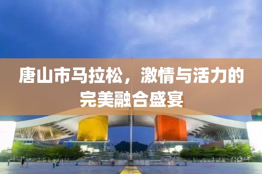 唐山市马拉松，激情与活力的完美融合盛宴