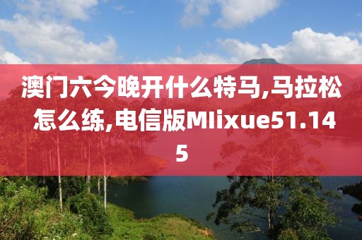 澳门六今晚开什么特马,马拉松 怎么练,电信版MIixue51.145
