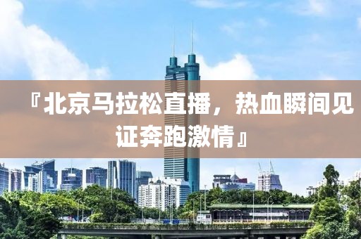 『北京马拉松直播，热血瞬间见证奔跑激情』