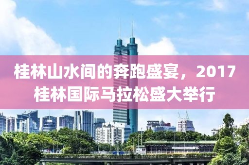 桂林山水间的奔跑盛宴，2017桂林国际马拉松盛大举行