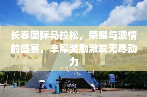 长春国际马拉松，荣耀与激情的盛宴，丰厚奖励激发无尽动力
