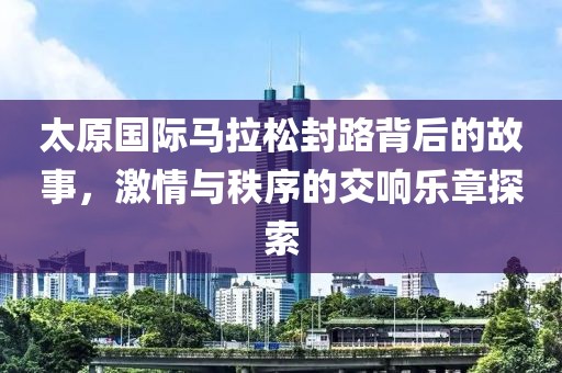 太原国际马拉松封路背后的故事，激情与秩序的交响乐章探索
