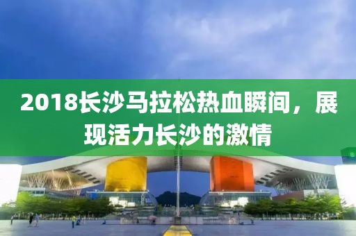 2018长沙马拉松热血瞬间，展现活力长沙的激情