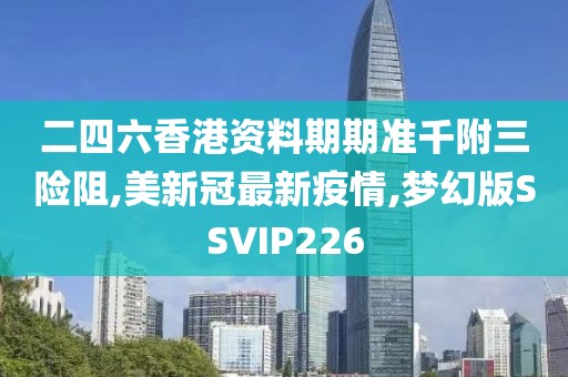 二四六香港资料期期准千附三险阻,美新冠最新疫情,梦幻版SSVIP226