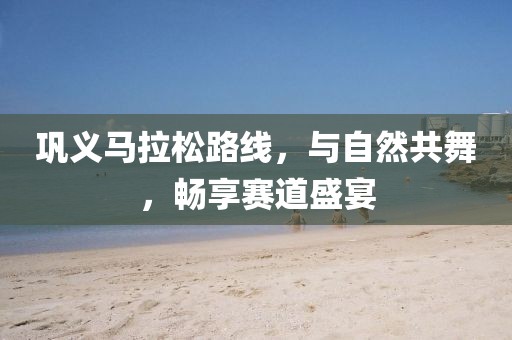 巩义马拉松路线，与自然共舞，畅享赛道盛宴