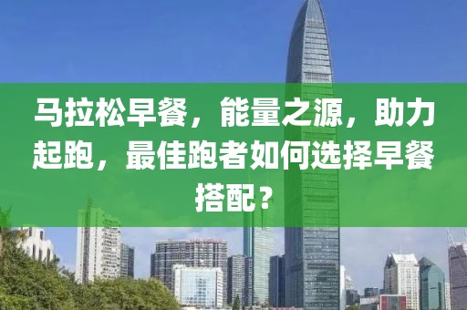 马拉松早餐，能量之源，助力起跑，最佳跑者如何选择早餐搭配？