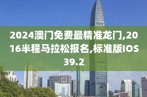 2024澳门免费最精准龙门,2016半程马拉松报名,标准版IOS39.2