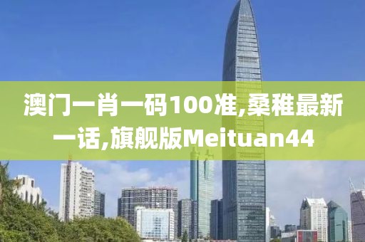 澳门一肖一码100准,桑稚最新一话,旗舰版Meituan44