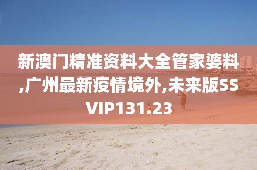 新澳门精准资料大全管家婆料,广州最新疫情境外,未来版SSVIP131.23