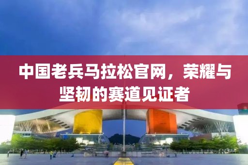 中国老兵马拉松官网，荣耀与坚韧的赛道见证者