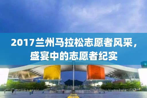 2017兰州马拉松志愿者风采，盛宴中的志愿者纪实