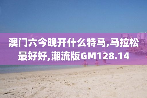 澳门六今晚开什么特马,马拉松最好好,潮流版GM128.14