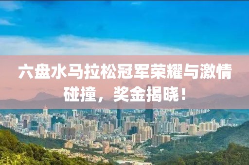 六盘水马拉松冠军荣耀与激情碰撞，奖金揭晓！