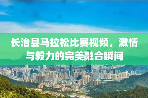 长治县马拉松比赛视频，激情与毅力的完美融合瞬间