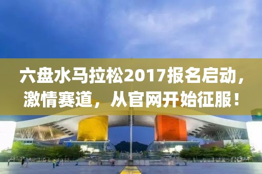 六盘水马拉松2017报名启动，激情赛道，从官网开始征服！