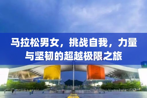 马拉松男女，挑战自我，力量与坚韧的超越极限之旅
