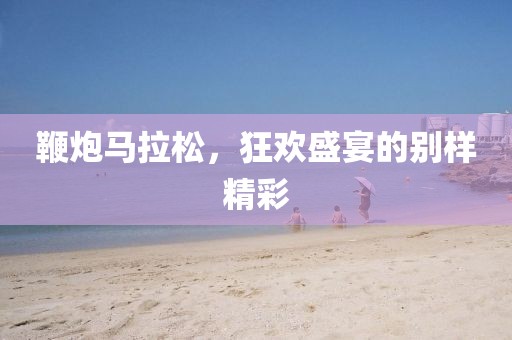 鞭炮马拉松，狂欢盛宴的别样精彩