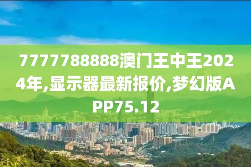 7777788888澳门王中王2024年,显示器最新报价,梦幻版APP75.12