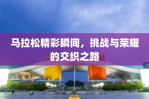 马拉松精彩瞬间，挑战与荣耀的交织之路