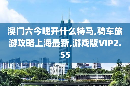 澳门六今晚开什么特马,骑车旅游攻略上海最新,游戏版VIP2.55