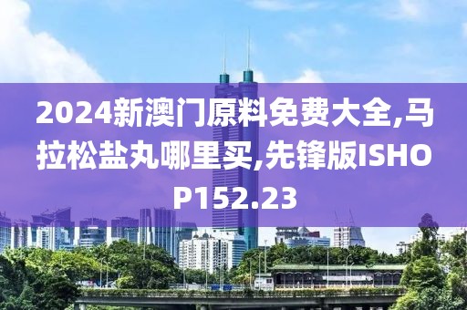 2024新澳门原料免费大全,马拉松盐丸哪里买,先锋版ISHOP152.23