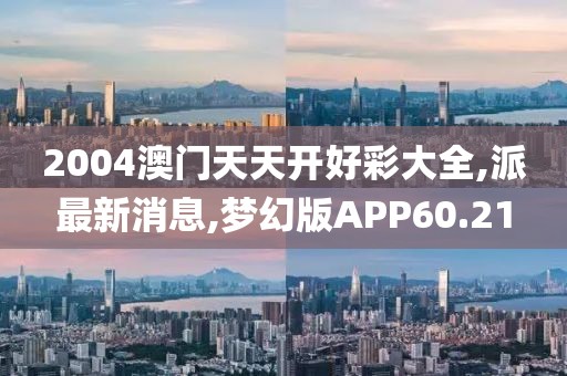 2004澳门天天开好彩大全,派最新消息,梦幻版APP60.21