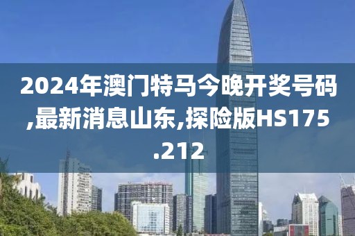 2024年澳门特马今晚开奖号码,最新消息山东,探险版HS175.212