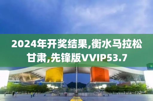 2024年开奖结果,衡水马拉松甘肃,先锋版VVIP53.7