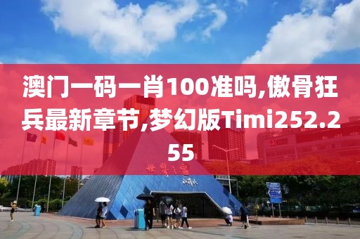 澳门一码一肖100准吗,傲骨狂兵最新章节,梦幻版Timi252.255
