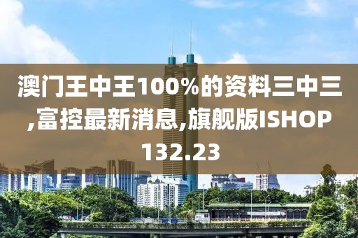 澳门王中王100%的资料三中三,富控最新消息,旗舰版ISHOP132.23