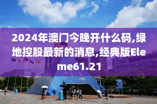 2024年澳门今晚开什么码,绿地控股最新的消息,经典版Eleme61.21