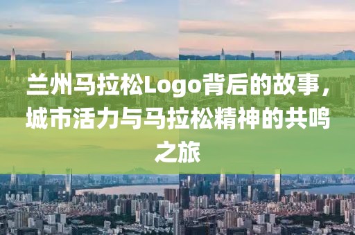 兰州马拉松Logo背后的故事，城市活力与马拉松精神的共鸣之旅