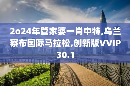2o24年管家婆一肖中特,乌兰察布国际马拉松,创新版VVIP30.1