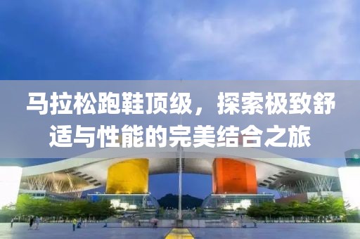 马拉松跑鞋顶级，探索极致舒适与性能的完美结合之旅