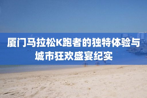 厦门马拉松K跑者的独特体验与城市狂欢盛宴纪实